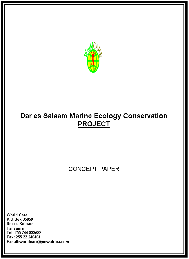 Text Box:  




Dar es Salaam Marine Ecology Conservation PROJECT







CONCEPT PAPER









World Care
P.O.Box 35059
Dar es Salaam
Tanzania
Tel. 255 744 833682
Fax: 255 22 240404
E-mail:worldcare@newafrica.com

